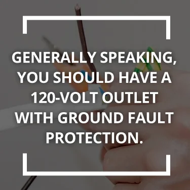You should have a 120-volt outlet with ground fault protection You should have a 120-volt outlet with ground fault protection